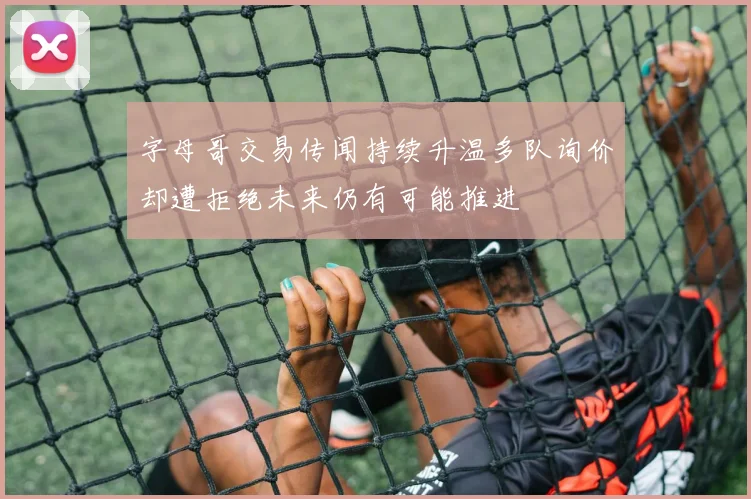 字母哥交易传闻持续升温多队询价却遭拒绝未来仍有可能推进