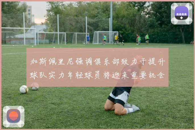 加斯佩里尼强调俱乐部致力于提升球队实力年轻球员将迎来重要机会
