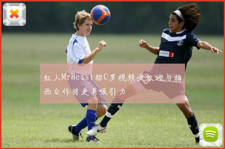 红人MrBeast称C罗视频受欢迎与梅西合作将更具吸引力