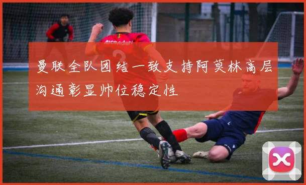 曼联全队团结一致支持阿莫林高层沟通彰显帅位稳定性