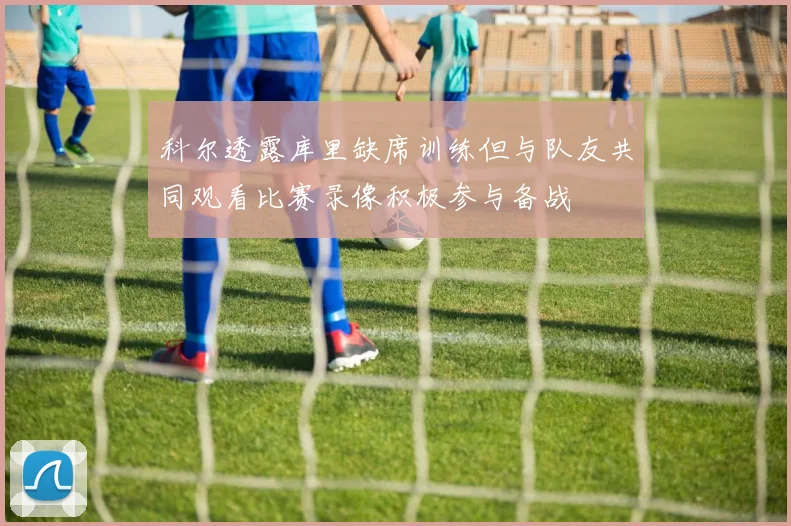 科尔透露库里缺席训练但与队友共同观看比赛录像积极参与备战