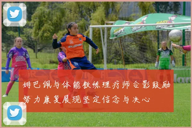 姆巴佩与体能教练理疗师合影鼓励努力康复展现坚定信念与决心