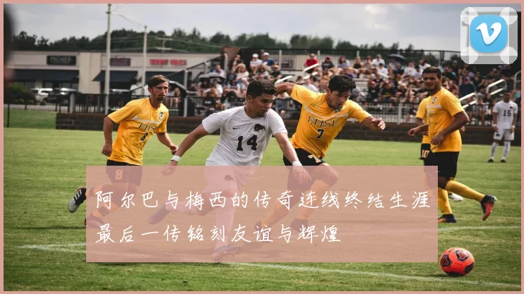 阿尔巴与梅西的传奇连线终结生涯最后一传铭刻友谊与辉煌