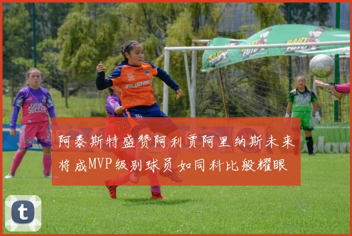 阿泰斯特盛赞阿利贾阿里纳斯未来将成MVP级别球员如同科比般耀眼