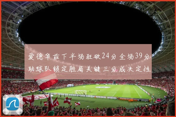 爱德华兹下半场狂砍24分全场39分助球队锁定胜局关键三分成决定性因素