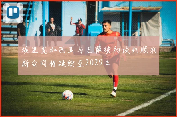 埃里克加西亚与巴萨续约谈判顺利新合同将延续至2029年