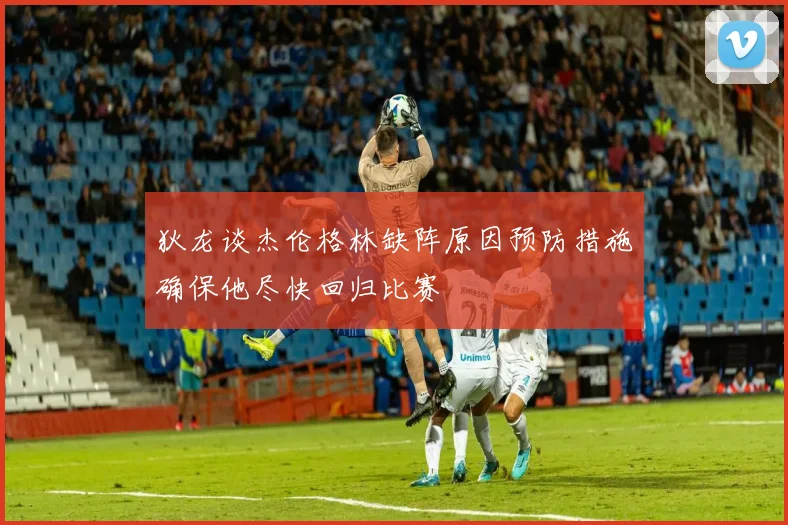 狄龙谈杰伦格林缺阵原因预防措施确保他尽快回归比赛