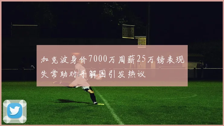 加克波身价7000万周薪25万镑表现失常助对手解围引发热议
