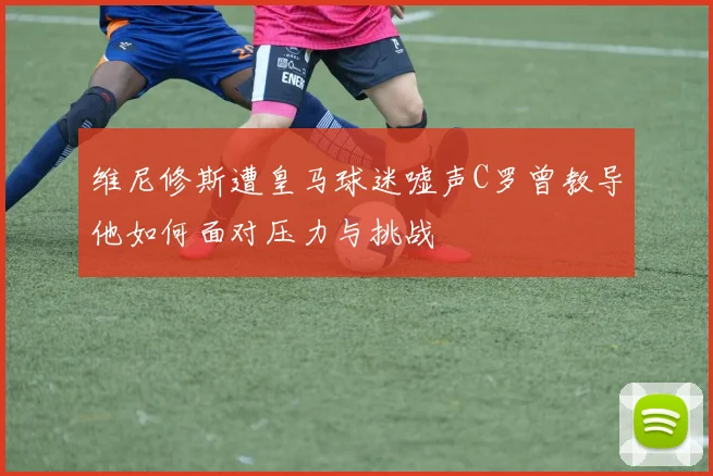 维尼修斯遭皇马球迷嘘声C罗曾教导他如何面对压力与挑战