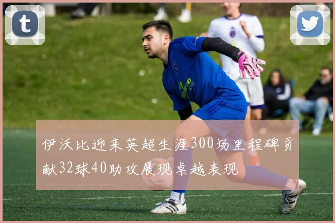 伊沃比迎来英超生涯300场里程碑贡献32球40助攻展现卓越表现