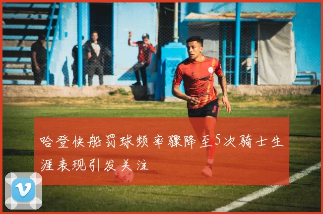 哈登快船罚球频率骤降至5次骑士生涯表现引发关注