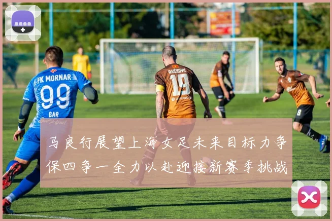 马良行展望上海女足未来目标力争保四争一全力以赴迎接新赛季挑战