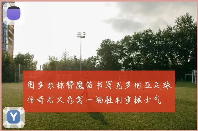 图多尔称赞魔笛书写克罗地亚足球传奇尤文急需一场胜利重振士气