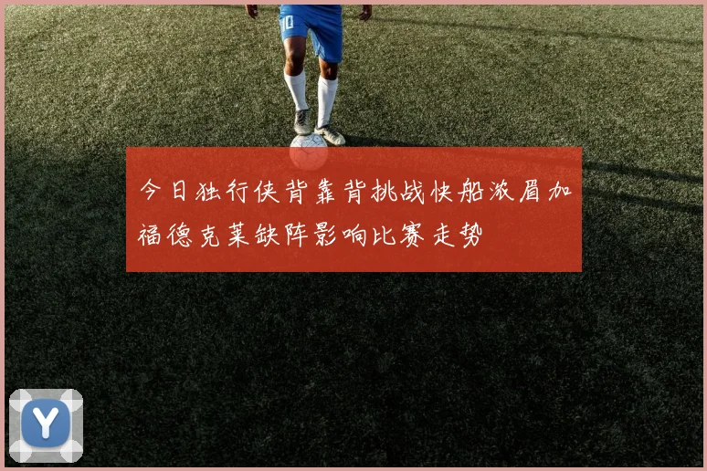 今日独行侠背靠背挑战快船浓眉加福德克莱缺阵影响比赛走势