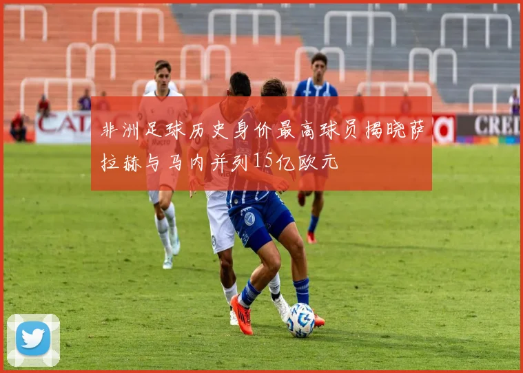 非洲足球历史身价最高球员揭晓萨拉赫与马内并列15亿欧元