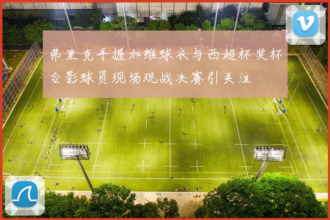 弗里克手握加维球衣与西超杯奖杯合影球员现场观战决赛引关注