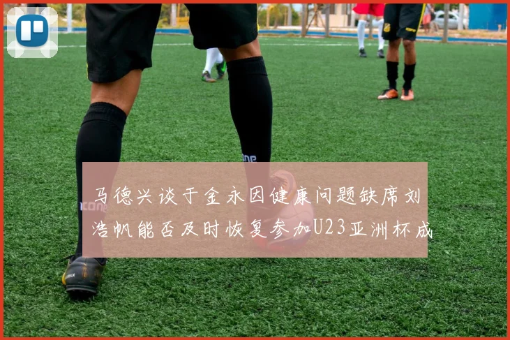 马德兴谈于金永因健康问题缺席刘浩帆能否及时恢复参加U23亚洲杯成疑