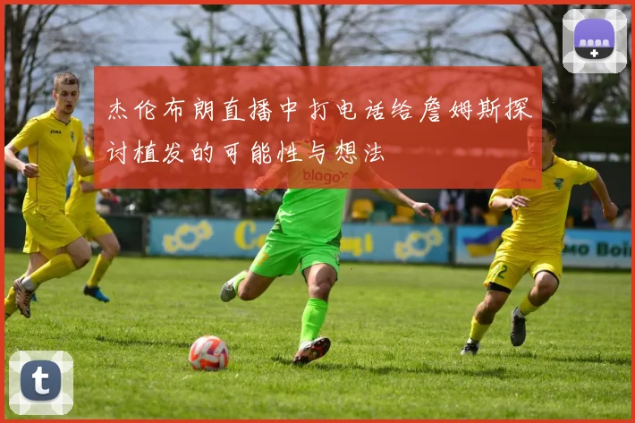 杰伦布朗直播中打电话给詹姆斯探讨植发的可能性与想法