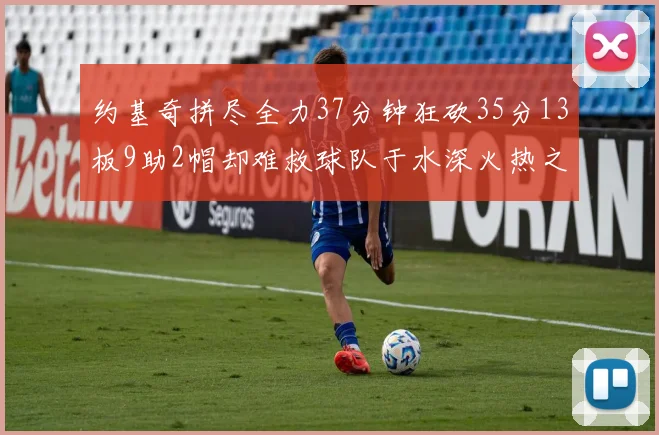 约基奇拼尽全力37分钟狂砍35分13板9助2帽却难救球队于水深火热之中