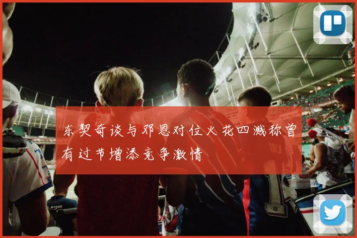 东契奇谈与邓恩对位火花四溅称曾有过节增添竞争激情