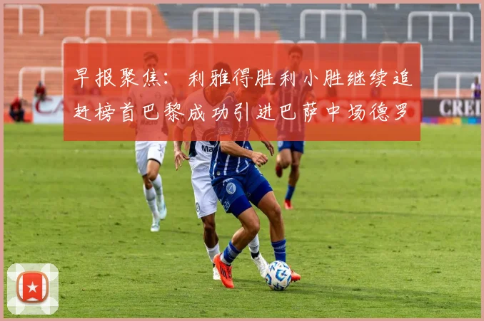 早报聚焦：利雅得胜利小胜继续追赶榜首巴黎成功引进巴萨中场德罗
