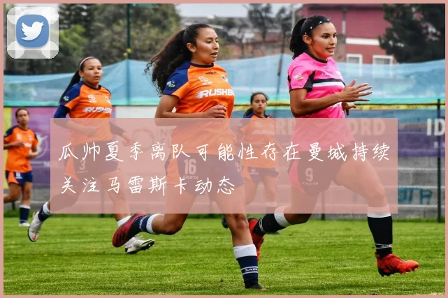 瓜帅夏季离队可能性存在曼城持续关注马雷斯卡动态