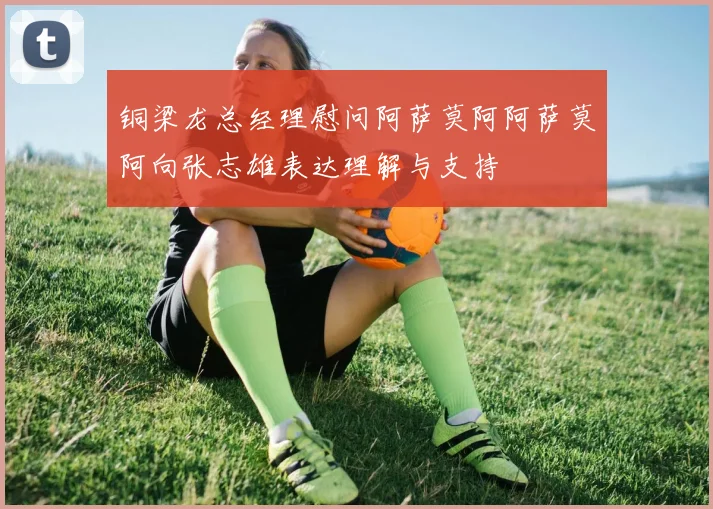 铜梁龙总经理慰问阿萨莫阿阿萨莫阿向张志雄表达理解与支持