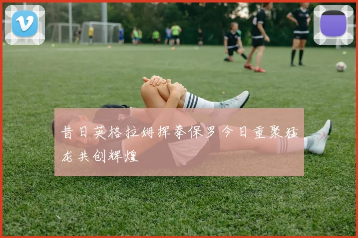 昔日英格拉姆挥拳保罗今日重聚猛龙共创辉煌