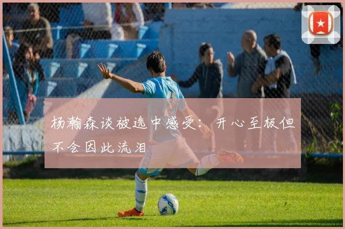 杨瀚森谈被选中感受：开心至极但不会因此流泪
