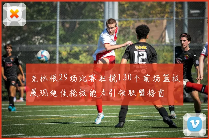 克林根29场比赛狂揽130个前场篮板展现绝佳抢板能力引领联盟榜首