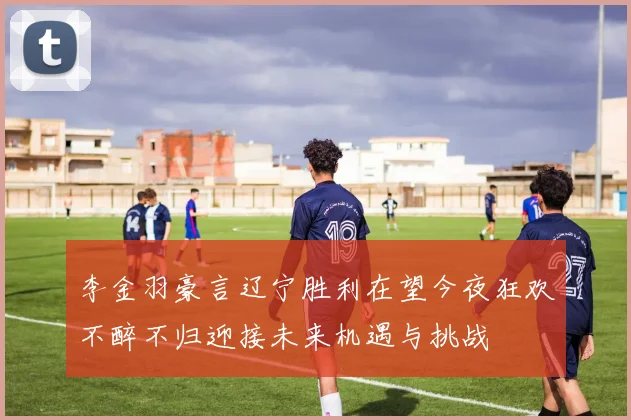 李金羽豪言辽宁胜利在望今夜狂欢不醉不归迎接未来机遇与挑战