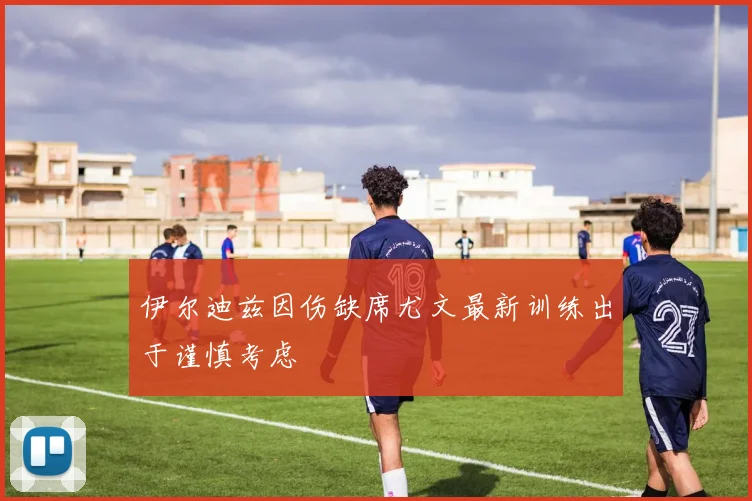 伊尔迪兹因伤缺席尤文最新训练出于谨慎考虑
