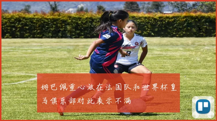 姆巴佩重心放在法国队和世界杯皇马俱乐部对此表示不满