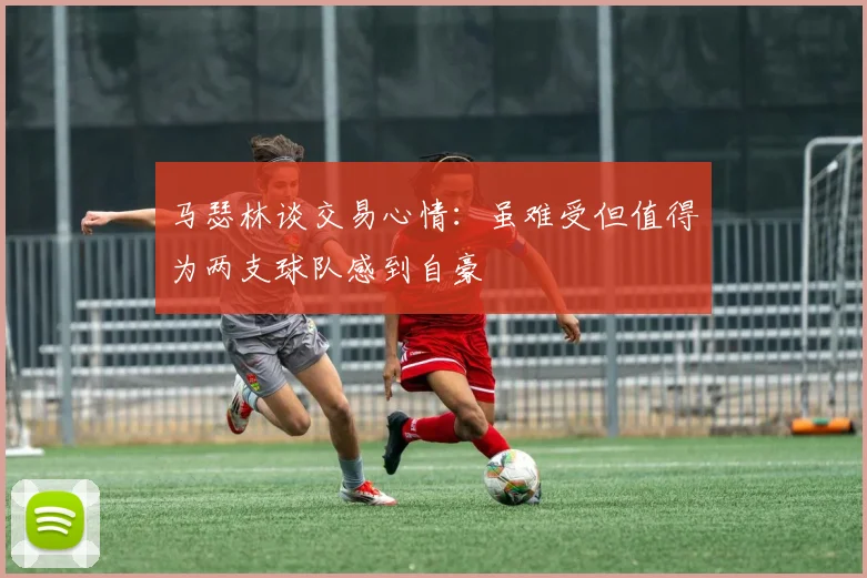 马瑟林谈交易心情：虽难受但值得为两支球队感到自豪