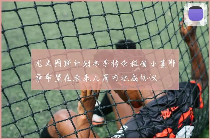 尤文图斯计划冬季转会租借小基耶萨希望在未来几周内达成协议